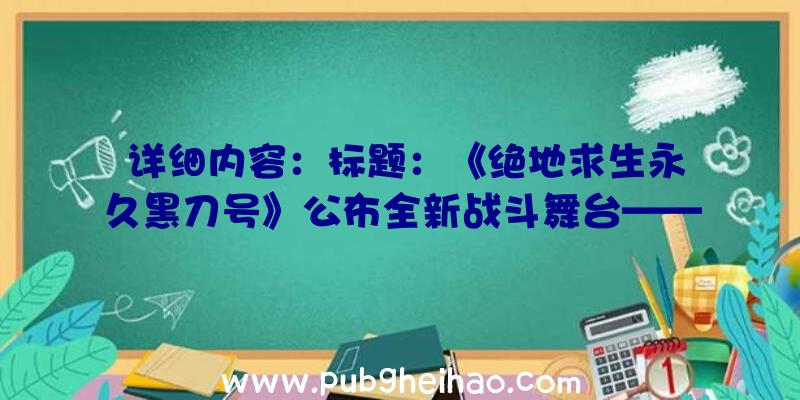 详细内容：标题：《绝地求生永久黑刀号》公布全新战斗舞台——荒野中的巨型金属垃圾处理船